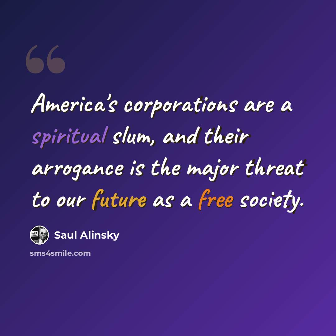 “America's corporations are a spiritual slum, and their arrogance is the major threat to our future as a free society.” quote by Saul Alinsky