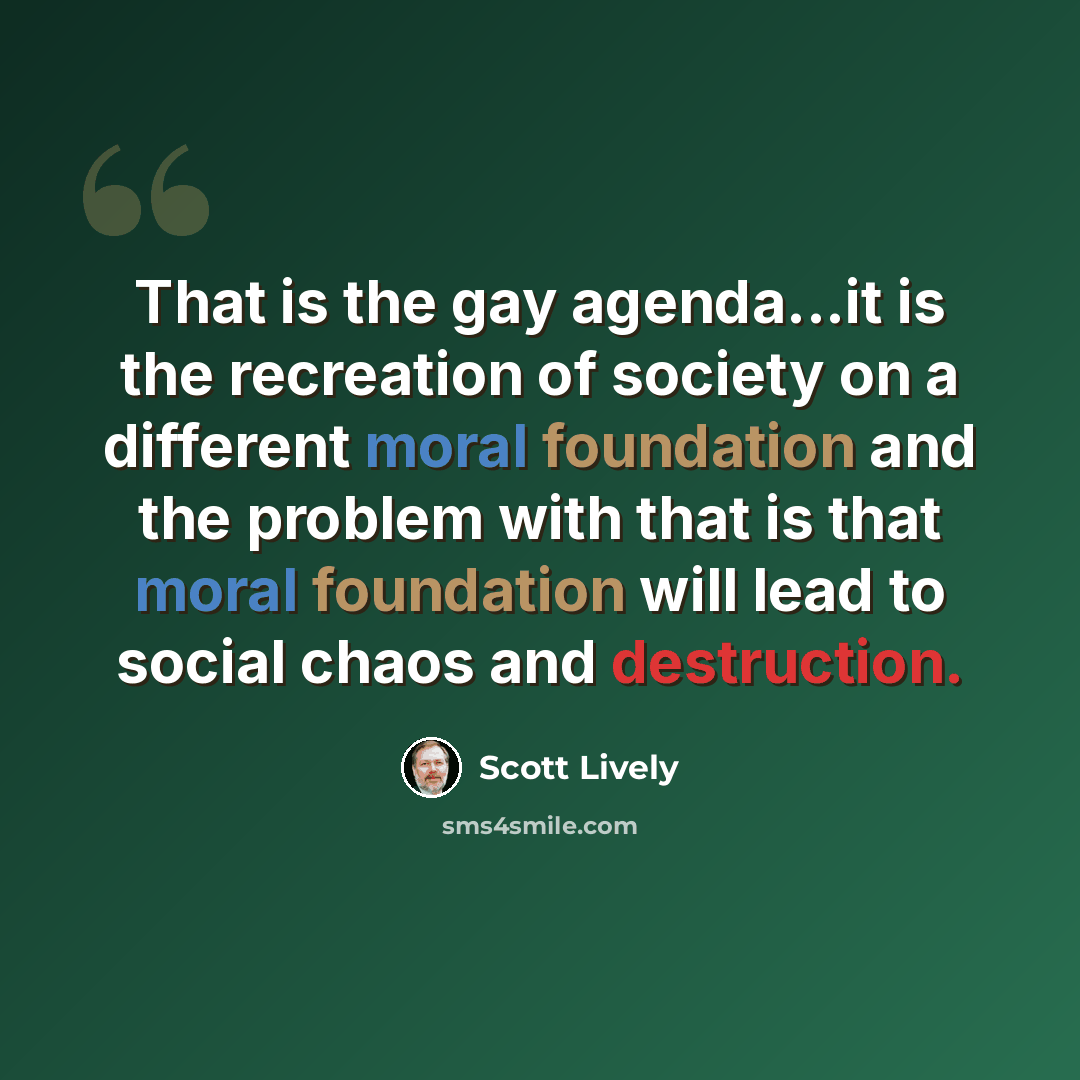 “That is the gay agenda...it is the recreation of society on a different moral foundation and the problem with that is that moral foundation will lead to social chaos and destruction.” quote by Scott Lively