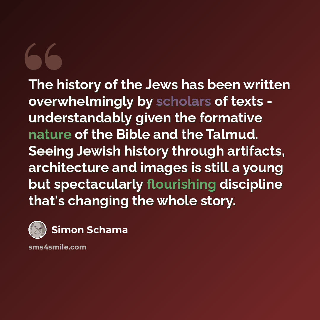 “The history of the Jews has been written overwhelmingly by scholars of texts - understandably given the formative nature of the Bible and the Talmud. Seeing Jewish history through artifacts, architecture and images is still a young but spectacularly flourishing discipline that's changing the whole…” quote by Simon Schama