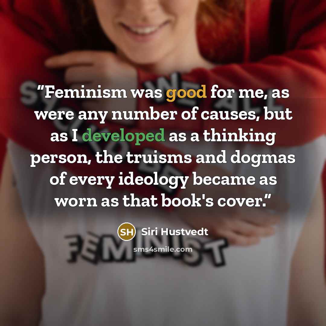 “Feminism was good for me, as were any number of causes, but as I developed as a thinking person, the truisms and dogmas of every ideology became as worn as that book's cover.” quote by Siri Hustvedt