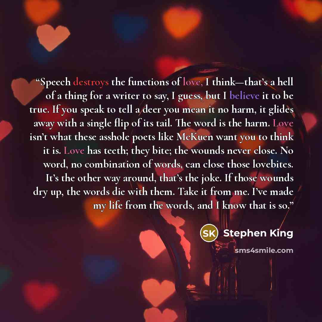 “Speech destroys the functions of love, I think—that’s a hell of a thing for a writer to say, I guess, but I believe it to be true. If you speak to tell a deer you mean it no harm, it glides away with a single flip of its tail. The word is the harm. Love isn’t what these asshole poets like McKuen…” quote by Stephen King