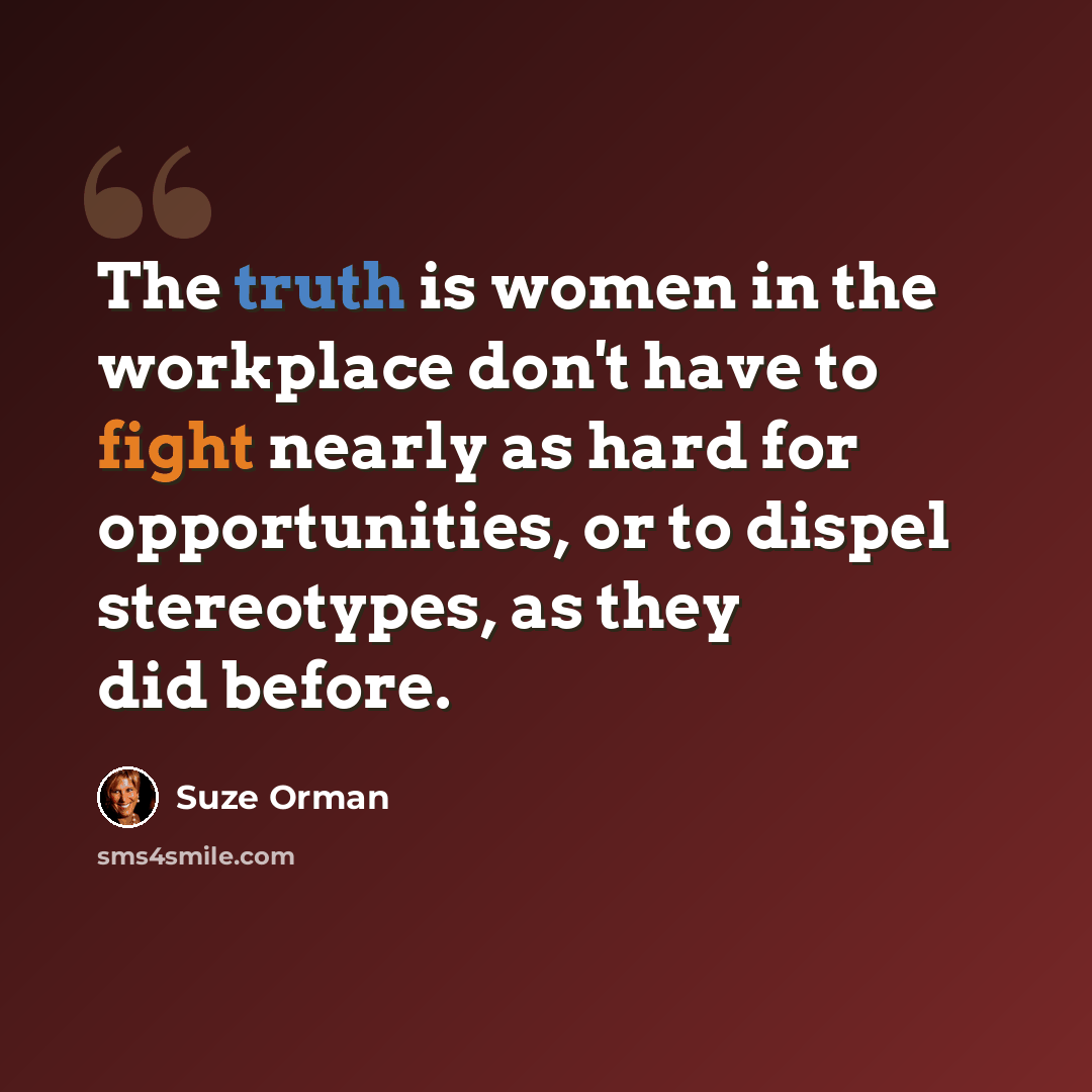 “The truth is women in the workplace don't have to fight nearly as hard for opportunities, or to dispel stereotypes, as they did before.” quote by Suze Orman