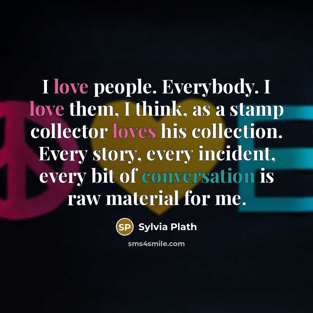 “I love people. Everybody. I love them, I think, as a stamp collector loves his collection. Every story, every incident, every bit of conversation is raw material for me.” quote by Sylvia Plath