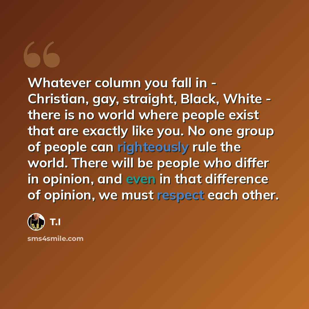 “Whatever column you fall in - Christian, gay, straight, Black, White - there is no world where people exist that are exactly like you. No one group of people can righteously rule the world. There will be people who differ in opinion, and even in that difference of opinion, we must respect each…” quote by T.I