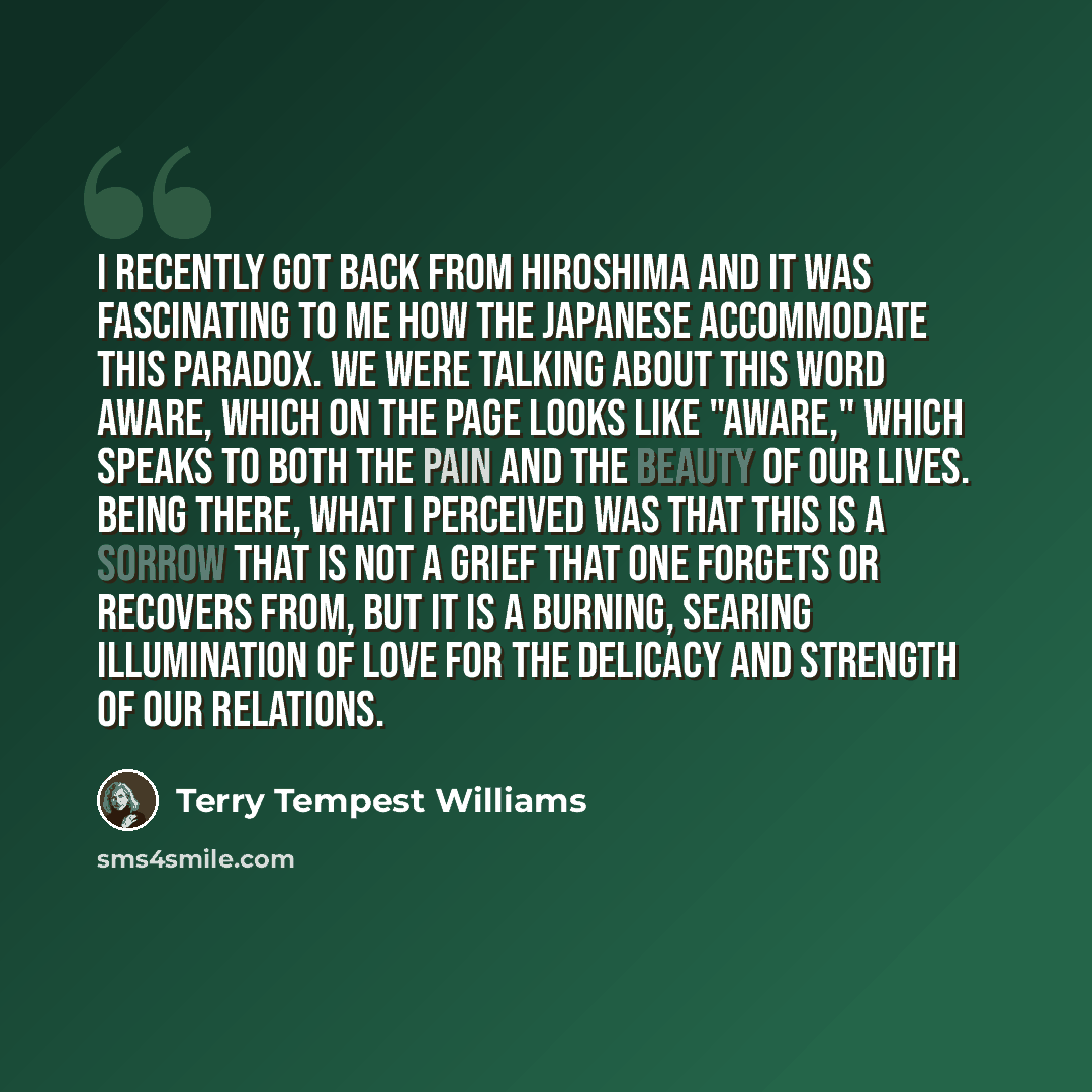 “I recently got back from Hiroshima and it was fascinating to me how the Japanese accommodate this paradox. We were talking about this word aware, which on the page looks like "aware," which speaks to both the pain and the beauty of our lives. Being there, what I perceived was that this is a sorrow…” quote by Terry Tempest Williams
