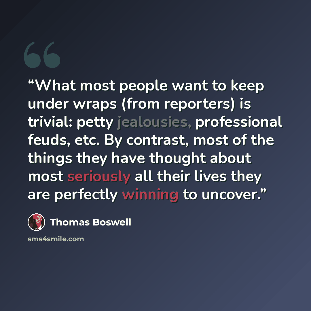 “What most people want to keep under wraps (from reporters) is trivial: petty jealousies, professional feuds, etc. By contrast, most of the things they have thought about most seriously all their lives they are perfectly winning to uncover.” quote by Thomas Boswell