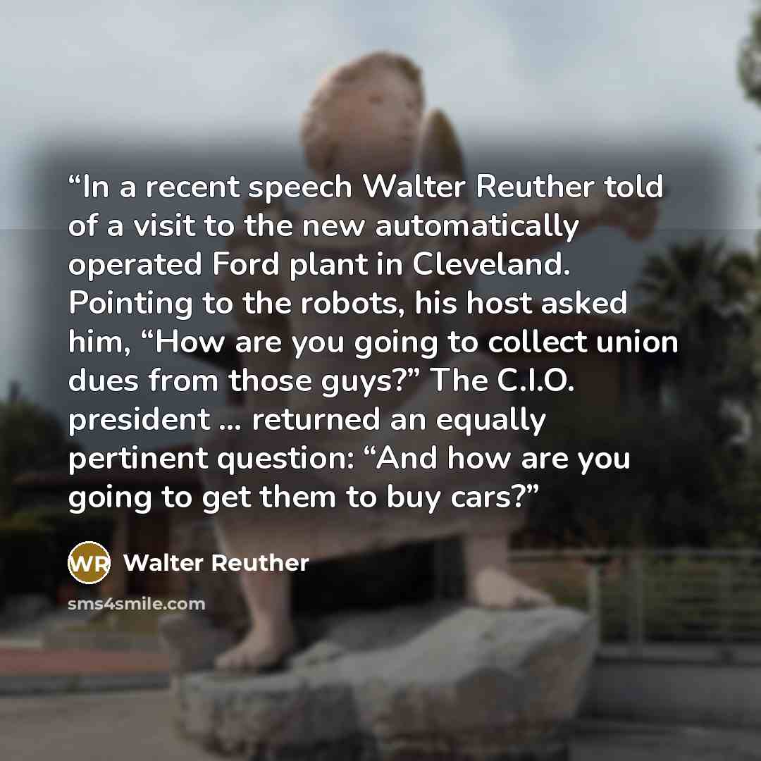 “In a recent speech Walter Reuther told of a visit to the new automatically operated Ford plant in Cleveland. Pointing to the robots, his host asked him, “How are you going to collect union dues from those guys?” The C.I.O. president … returned an equally pertinent question: “And how are you going…” quote by Walter Reuther