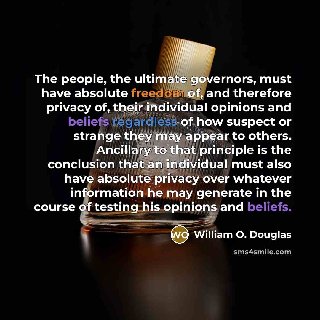 “The people, the ultimate governors, must have absolute freedom of, and therefore privacy of, their individual opinions and beliefs regardless of how suspect or strange they may appear to others. Ancillary to that principle is the conclusion that an individual must also have absolute privacy over…” quote by William O. Douglas