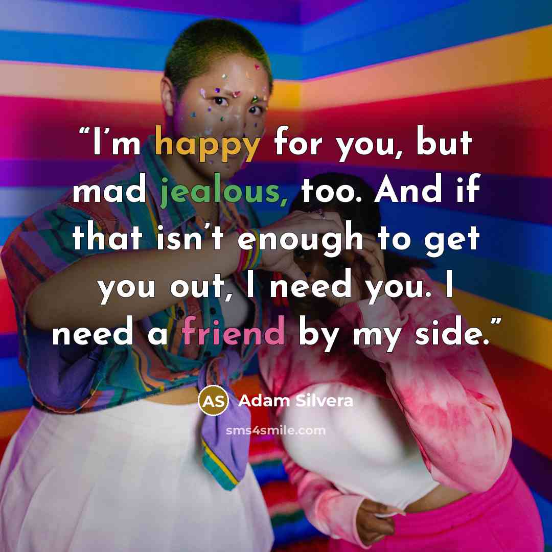 “I’m happy for you, but mad jealous, too. And if that isn’t enough to get you out, I need you. I need a friend by my side.” quote by Adam Silvera