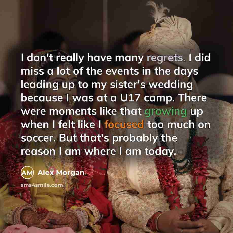 “I don't really have many regrets. I did miss a lot of the events in the days leading up to my sister's wedding because I was at a U17 camp. There were moments like that growing up when I felt like I focused too much on soccer. But that's probably the reason I am where I am today.” quote by Alex Morgan