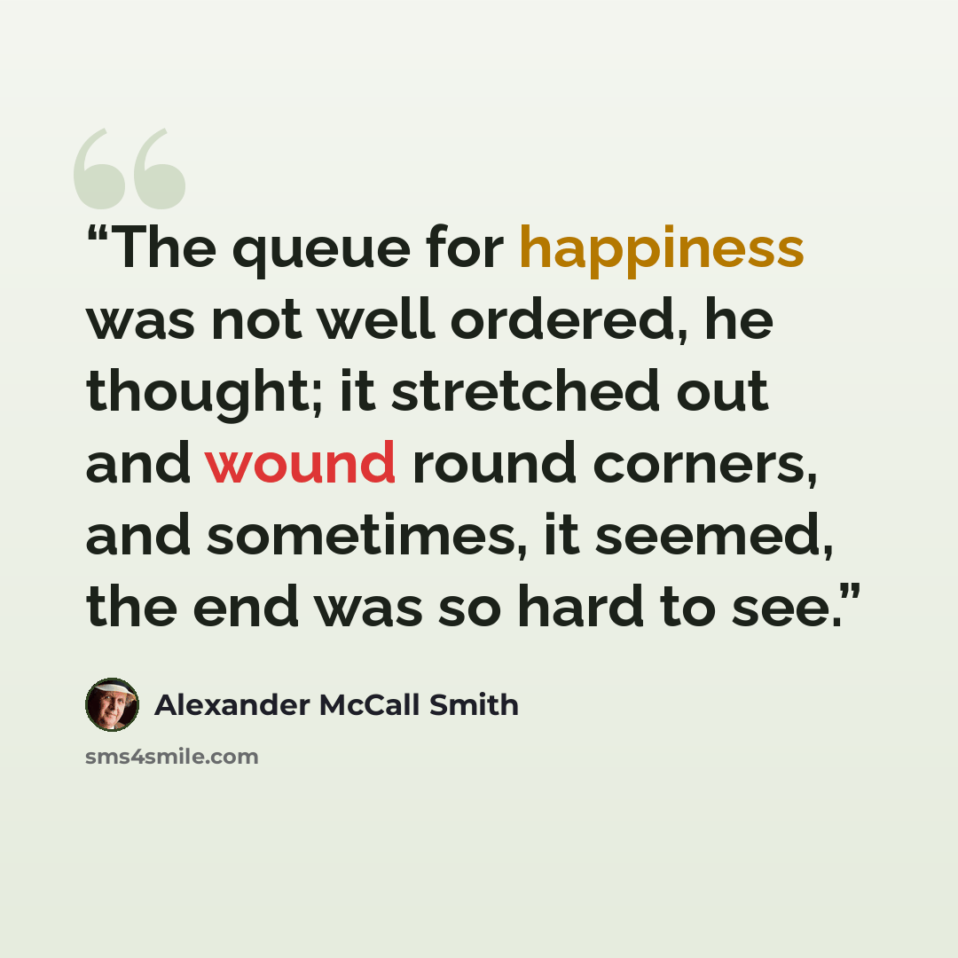 “The queue for happiness was not well ordered, he thought; it stretched out and wound round corners, and sometimes, it seemed, the end was so hard to see.” quote by Alexander McCall Smith