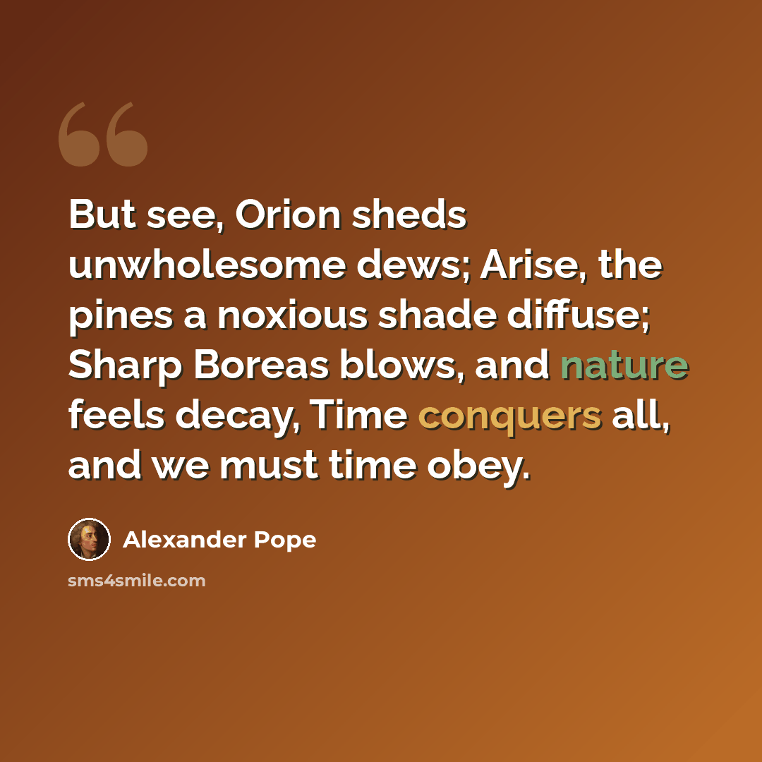 “But see, Orion sheds unwholesome dews; Arise, the pines a noxious shade diffuse; Sharp Boreas blows, and nature feels decay, Time conquers all, and we must time obey.” quote by Alexander Pope