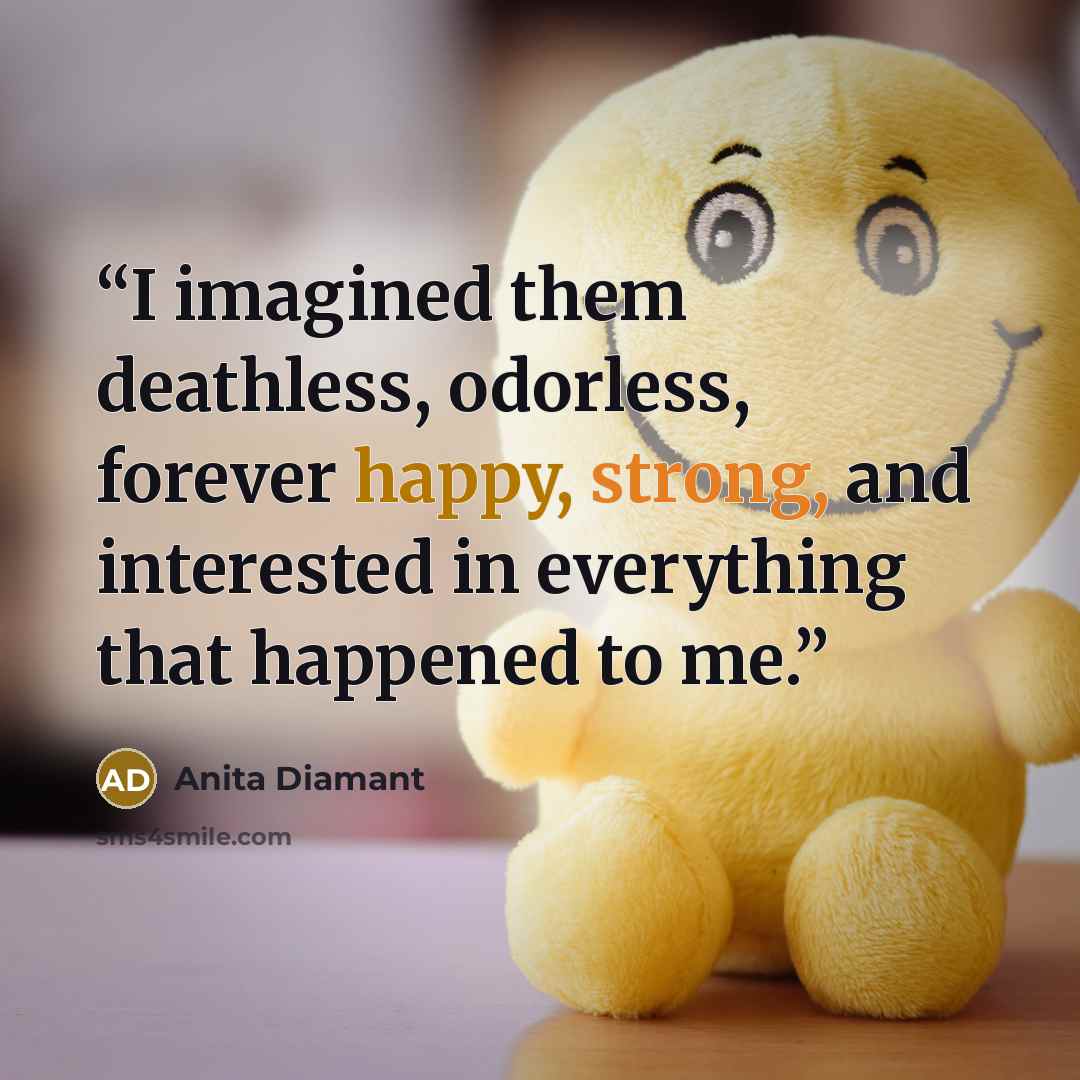 “I imagined them deathless, odorless, forever happy, strong, and interested in everything that happened to me.” quote by Anita Diamant