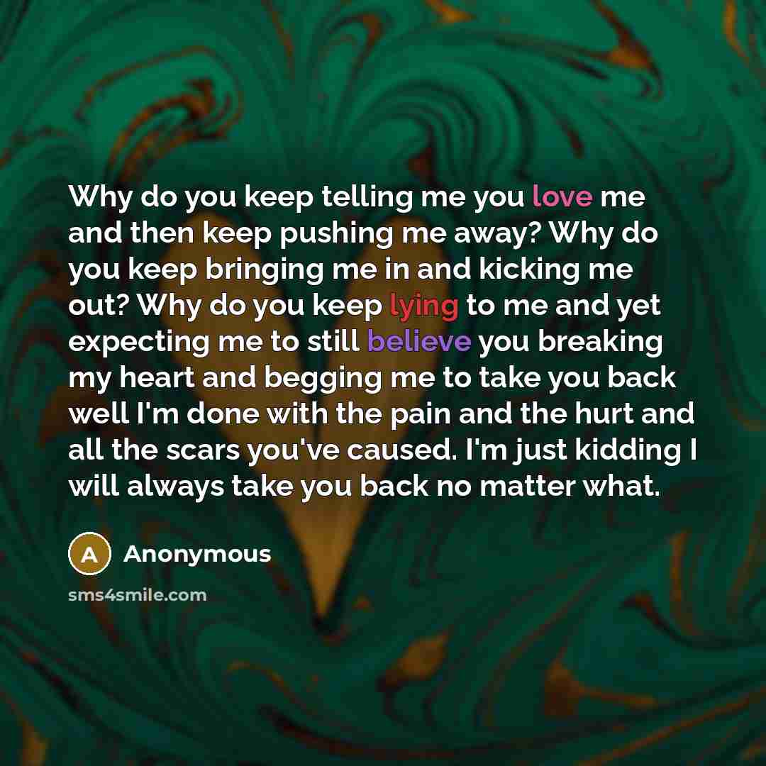 “Why do you keep telling me you love me and then keep pushing me away? Why do you keep bringing me in and kicking me out? Why do you keep lying to me and yet expecting me to still believe you breaking my heart and begging me to take you back well I'm done with the pain and the hurt and all the…” quote by Anonymous