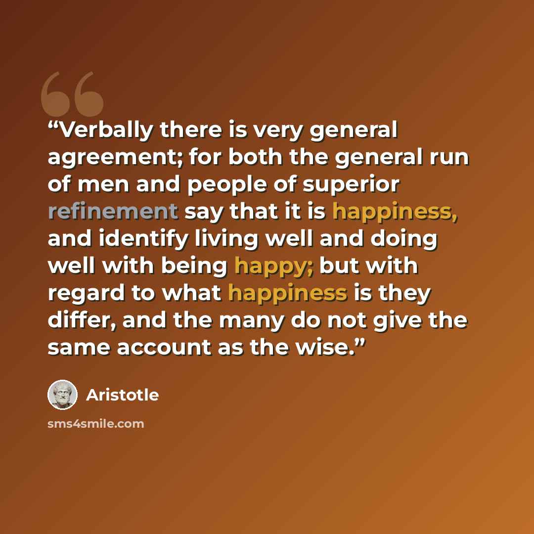 “Verbally there is very general agreement; for both the general run of men and people of superior refinement say that it is happiness, and identify living well and doing well with being happy; but with regard to what happiness is they differ, and the many do not give the same account as the wise.” quote by Aristotle