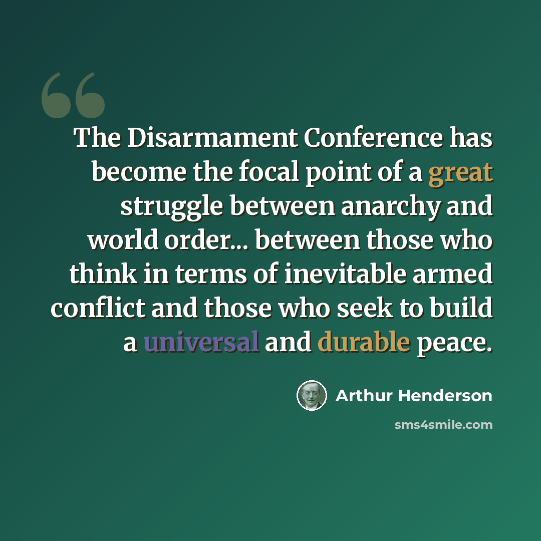 “The Disarmament Conference has become the focal point of a great struggle between anarchy and world order... between those who think in terms of inevitable armed conflict and those who seek to build a universal and durable peace.” quote by Arthur Henderson
