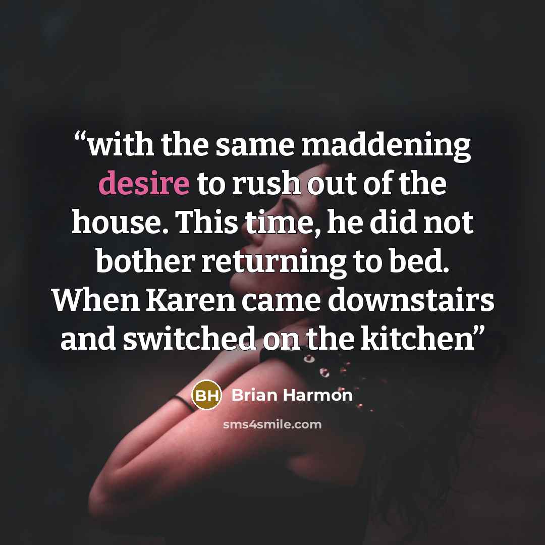 “with the same maddening desire to rush out of the house. This time, he did not bother returning to bed. When Karen came downstairs and switched on the kitchen” quote by Brian Harmon