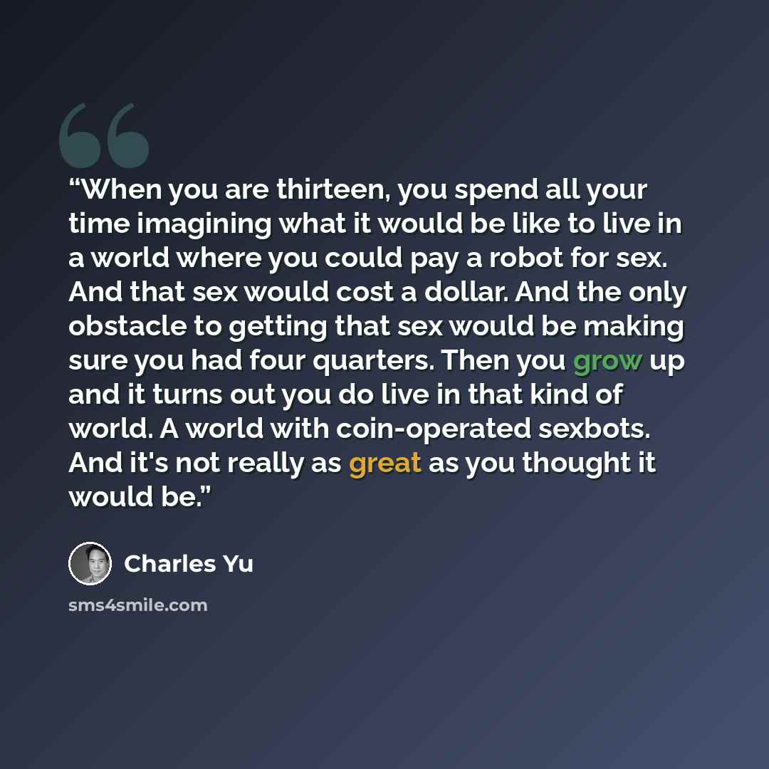 “When you are thirteen, you spend all your time imagining what it would be like to live in a world where you could pay a robot for sex. And that sex would cost a dollar. And the only obstacle to getting that sex would be making sure you had four quarters. Then you grow up and it turns out you do…” quote by Charles Yu