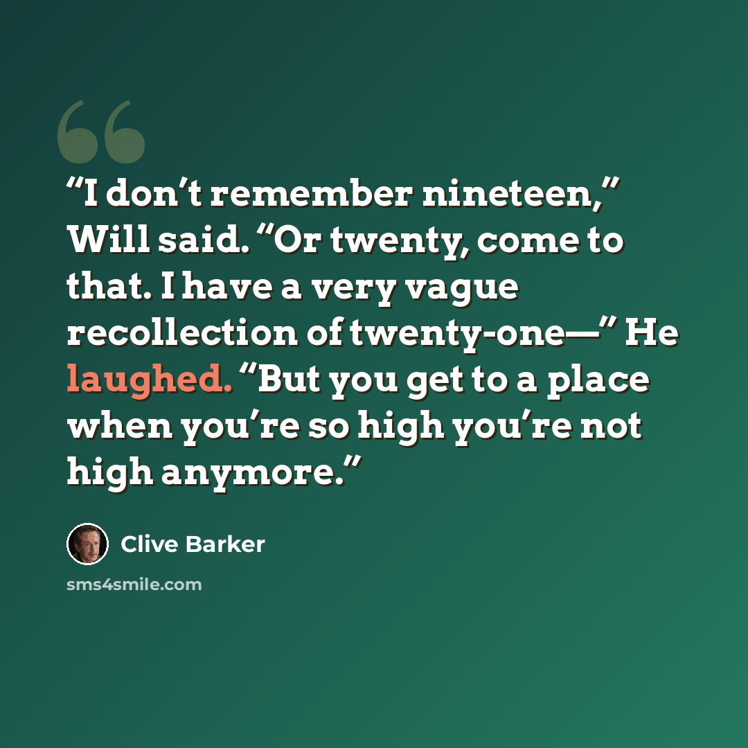 “I don’t remember nineteen,” Will said. “Or twenty, come to that. I have a very vague recollection of twenty-one—” He laughed. “But you get to a place when you’re so high you’re not high anymore.” quote by Clive Barker