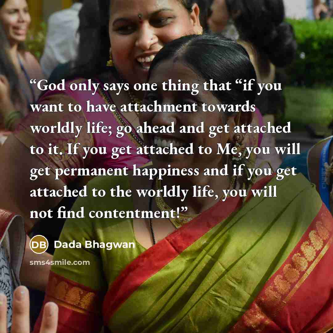 “God only says one thing that “if you want to have attachment towards worldly life; go ahead and get attached to it. If you get attached to Me, you will get permanent happiness and if you get attached to the worldly life, you will not find contentment!” quote by Dada Bhagwan