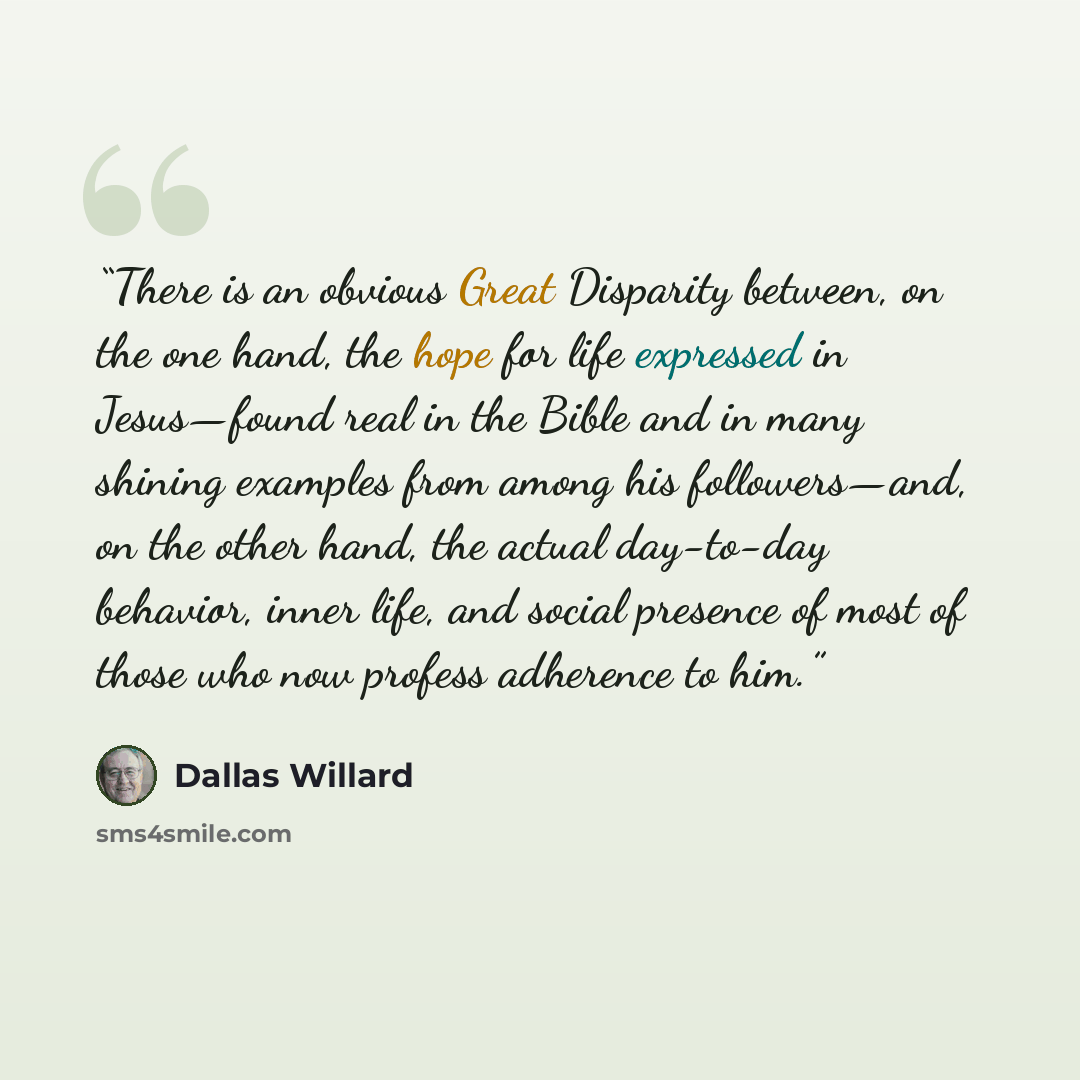 “There is an obvious Great Disparity between, on the one hand, the hope for life expressed in Jesus—found real in the Bible and in many shining examples from among his followers—and, on the other hand, the actual day-to-day behavior, inner life, and social presence of most of those who now profess…” quote by Dallas Willard