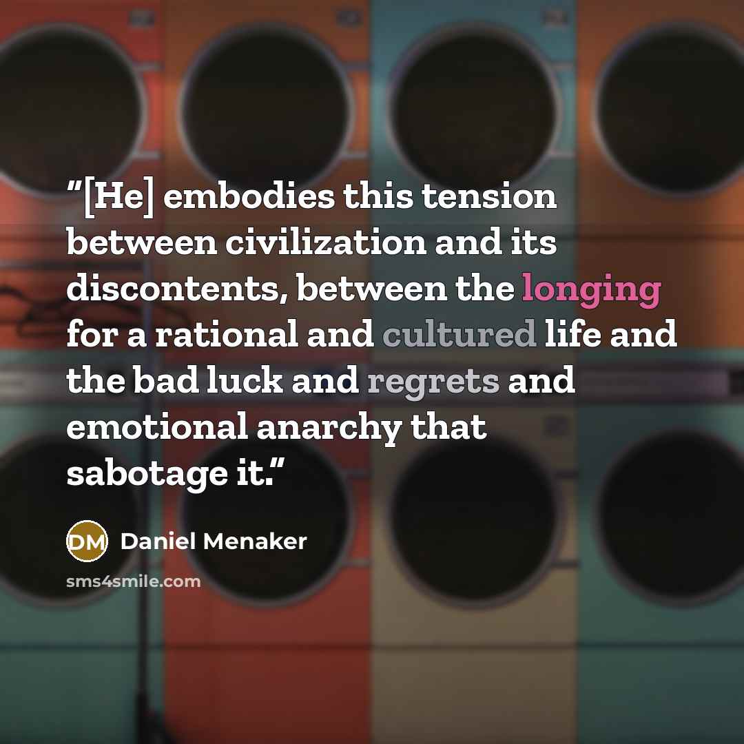 “[He] embodies this tension between civilization and its discontents, between the longing for a rational and cultured life and the bad luck and regrets and emotional anarchy that sabotage it.” quote by Daniel Menaker