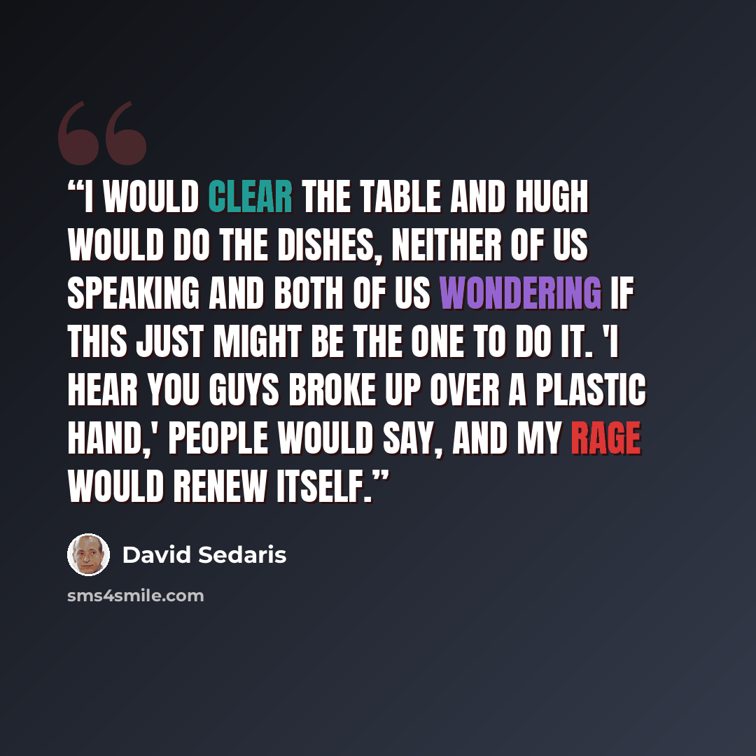 “I would clear the table and Hugh would do the dishes, neither of us speaking and both of us wondering if this just might be the one to do it. 'I hear you guys broke up over a plastic hand,' people would say, and my rage would renew itself.” quote by David Sedaris