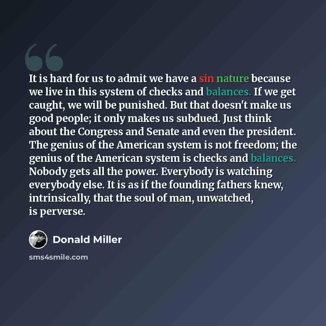 “It is hard for us to admit we have a sin nature because we live in this system of checks and balances. If we get caught, we will be punished. But that doesn't make us good people; it only makes us subdued. Just think about the Congress and Senate and even the president. The genius of the American…” quote by Donald Miller