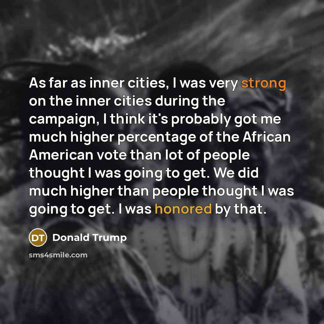 “As far as inner cities, I was very strong on the inner cities during the campaign, I think it's probably got me much higher percentage of the African American vote than lot of people thought I was going to get. We did much higher than people thought I was going to get. I was honored by that.” quote by Donald Trump