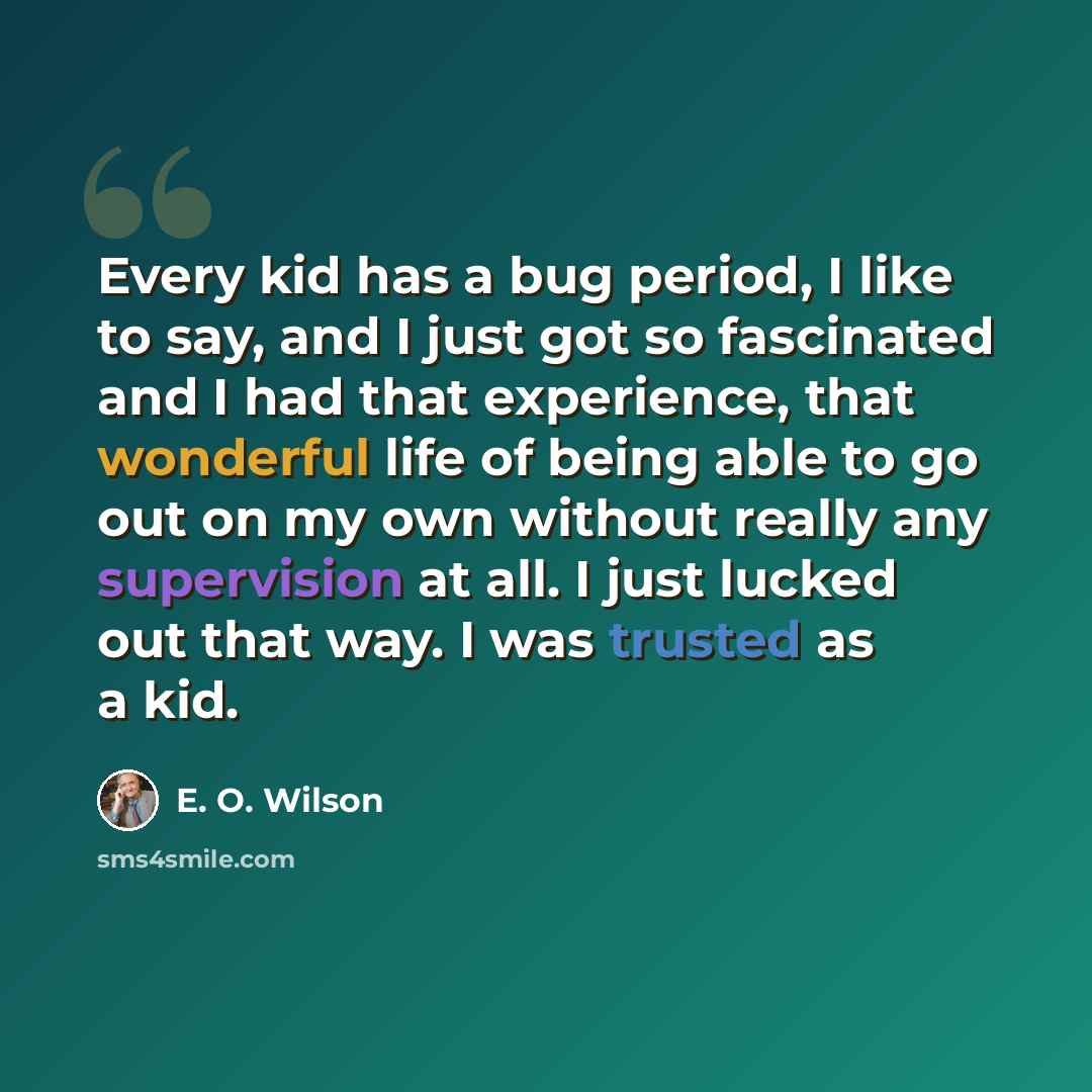“Every kid has a bug period, I like to say, and I just got so fascinated and I had that experience, that wonderful life of being able to go out on my own without really any supervision at all. I just lucked out that way. I was trusted as a kid.” quote by E. O. Wilson