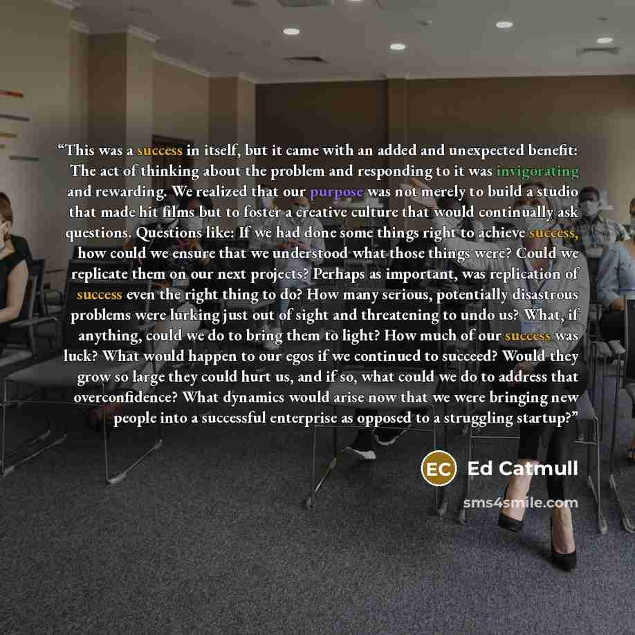 “This was a success in itself, but it came with an added and unexpected benefit: The act of thinking about the problem and responding to it was invigorating and rewarding. We realized that our purpose was not merely to build a studio that made hit films but to foster a creative culture that would…” quote by Ed Catmull