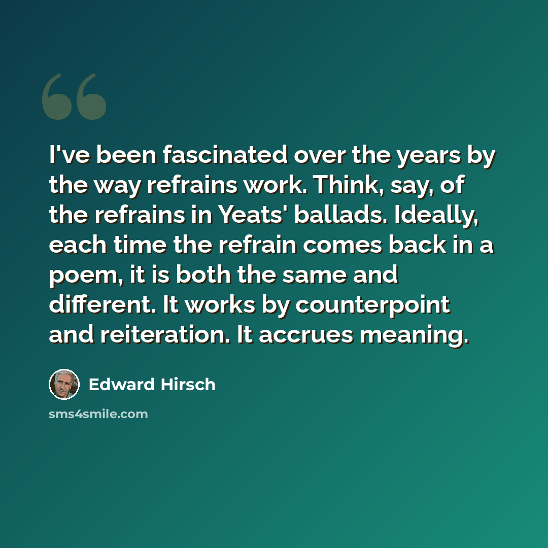 “I've been fascinated over the years by the way refrains work. Think, say, of the refrains in Yeats' ballads. Ideally, each time the refrain comes back in a poem, it is both the same and different. It works by counterpoint and reiteration. It accrues meaning.” quote by Edward Hirsch