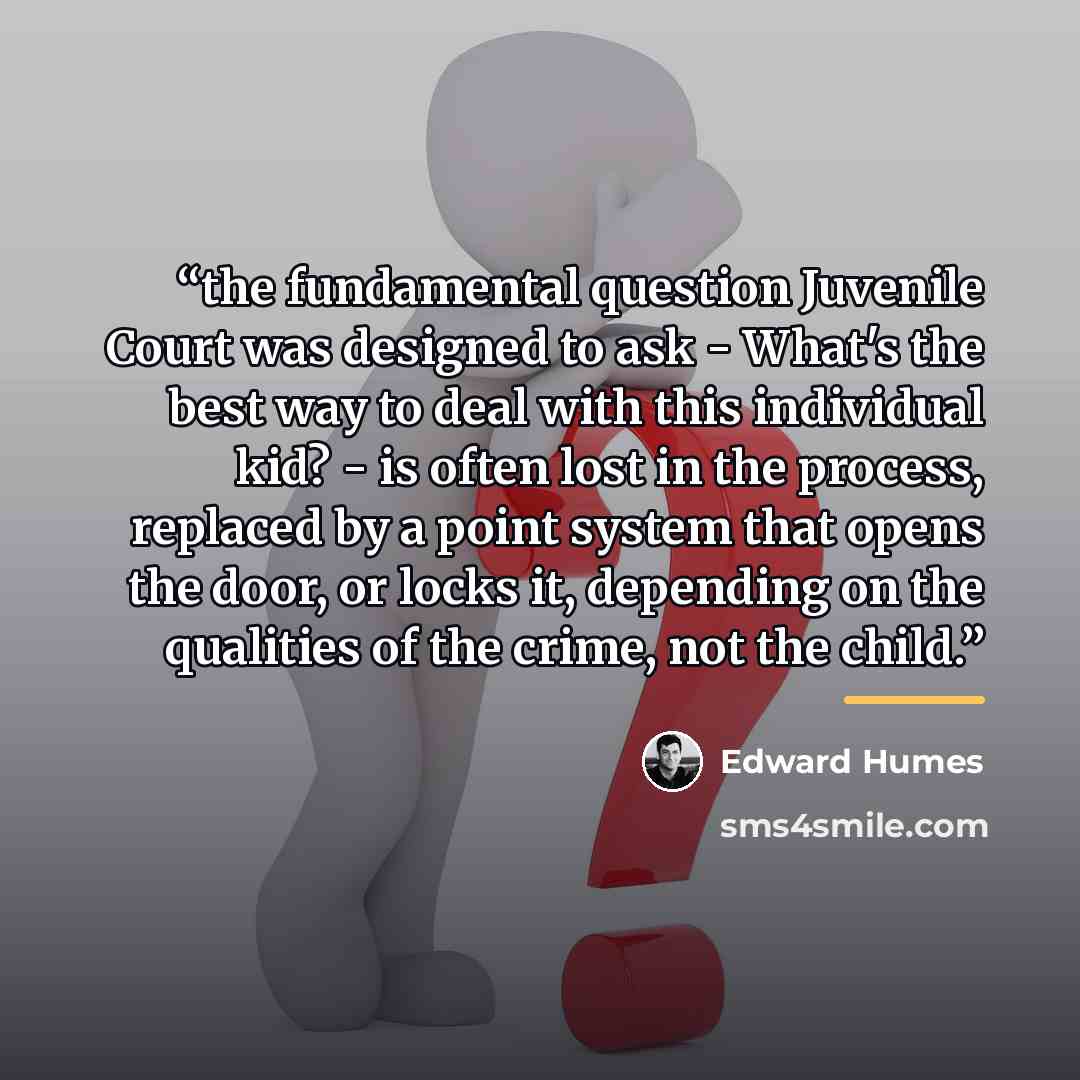 “the fundamental question Juvenile Court was designed to ask - What's the best way to deal with this individual kid? - is often lost in the process, replaced by a point system that opens the door, or locks it, depending on the qualities of the crime, not the child.” quote by Edward Humes