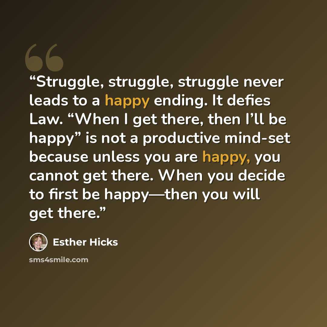 “Struggle, struggle, struggle never leads to a happy ending. It defies Law. “When I get there, then I’ll be happy” is not a productive mind-set because unless you are happy, you cannot get there. When you decide to first be happy—then you will get there.” quote by Esther Hicks