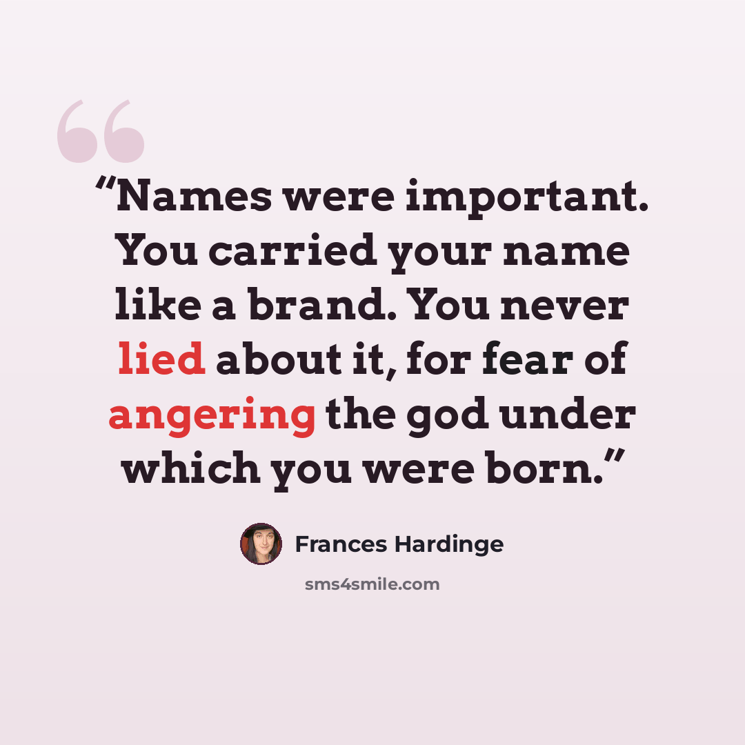 “Names were important. You carried your name like a brand. You never lied about it, for fear of angering the god under which you were born.” quote by Frances Hardinge