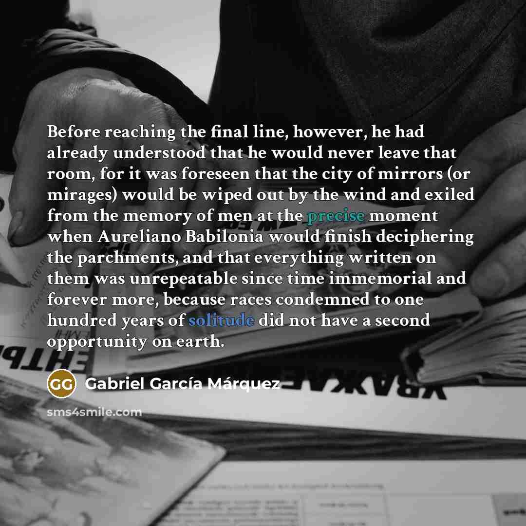“Before reaching the final line, however, he had already understood that he would never leave that room, for it was foreseen that the city of mirrors (or mirages) would be wiped out by the wind and exiled from the memory of men at the precise moment when Aureliano Babilonia would finish deciphering…” quote by Gabriel Garcia Marquez