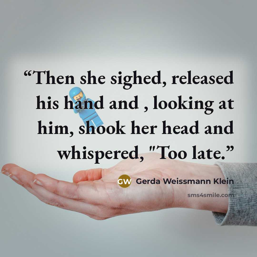 “Then she sighed, released his hand and , looking at him, shook her head and whispered, "Too late.” quote by Gerda Weissmann Klein