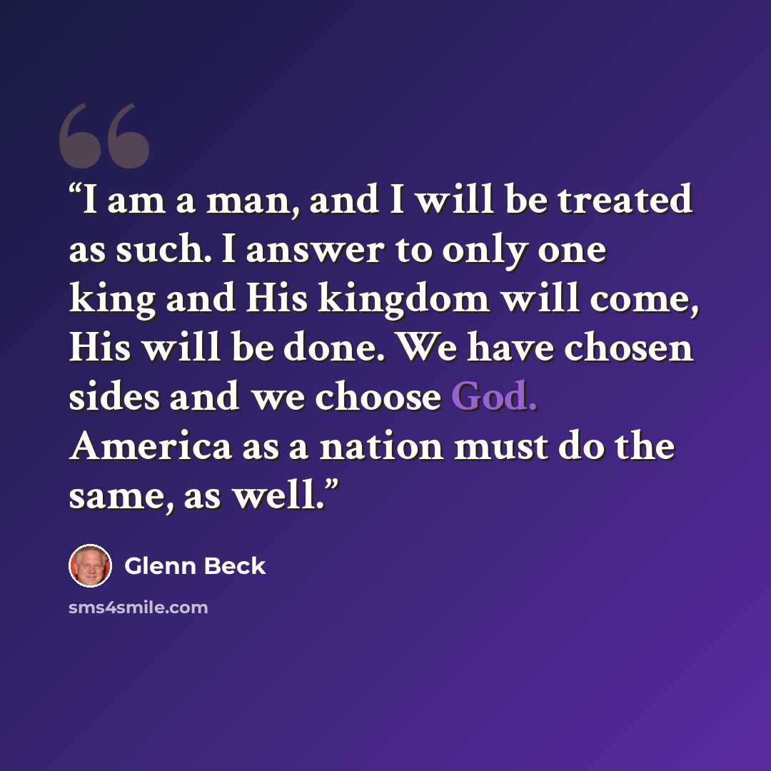 “I am a man, and I will be treated as such. I answer to only one king and His kingdom will come, His will be done. We have chosen sides and we choose God. America as a nation must do the same, as well.” quote by Glenn Beck