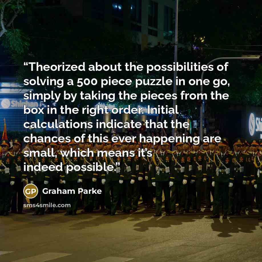 “Theorized about the possibilities of solving a 500 piece puzzle in one go, simply by taking the pieces from the box in the right order. Initial calculations indicate that the chances of this ever happening are small, which means it’s indeed possible.” quote by Graham Parke