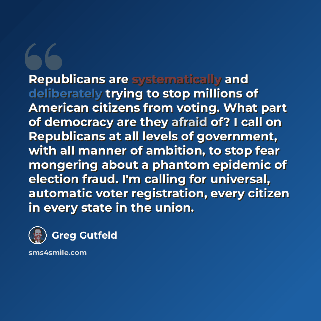 “Republicans are systematically and deliberately trying to stop millions of American citizens from voting. What part of democracy are they afraid of? I call on Republicans at all levels of government, with all manner of ambition, to stop fear mongering about a phantom epidemic of election fraud…” quote by Greg Gutfeld