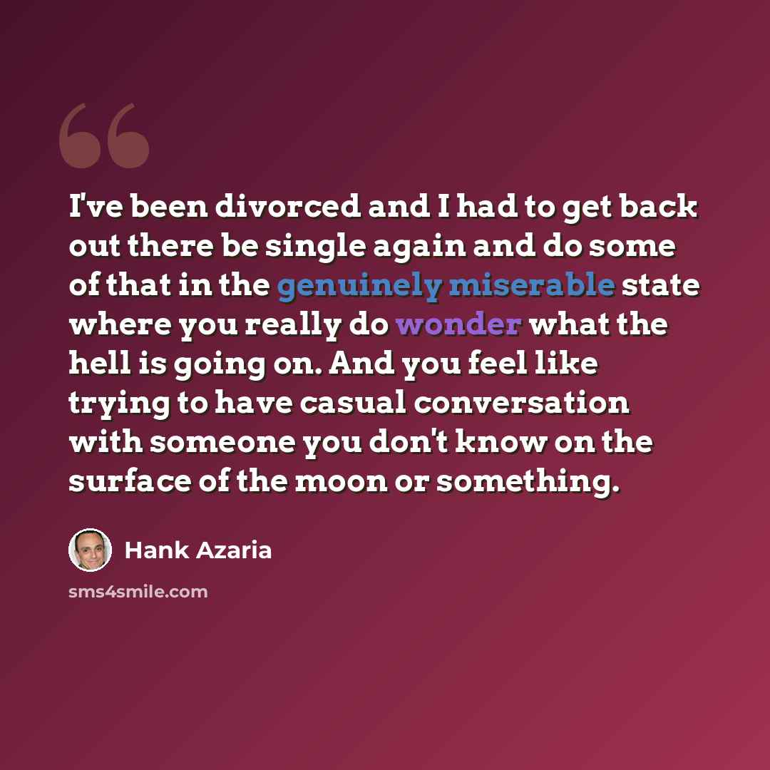 “I've been divorced and I had to get back out there be single again and do some of that in the genuinely miserable state where you really do wonder what the hell is going on. And you feel like trying to have casual conversation with someone you don't know on the surface of the moon or something.” quote by Hank Azaria