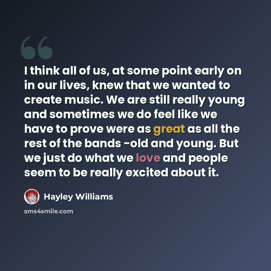 “I think all of us, at some point early on in our lives, knew that we wanted to create music. We are still really young and sometimes we do feel like we have to prove were as great as all the rest of the bands -old and young. But we just do what we love and people seem to be really excited about it.” quote by Hayley Williams