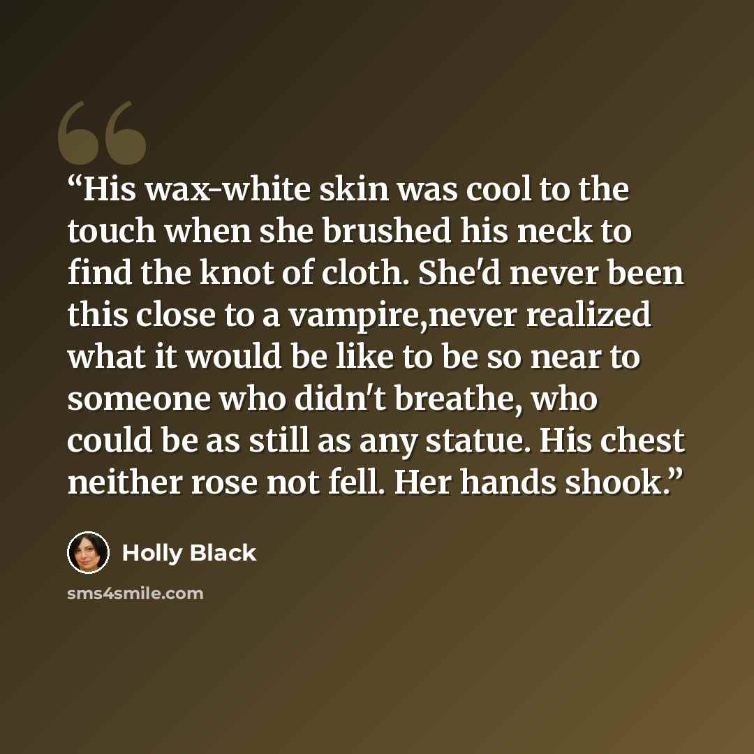 “His wax-white skin was cool to the touch when she brushed his neck to find the knot of cloth. She'd never been this close to a vampire,never realized what it would be like to be so near to someone who didn't breathe, who could be as still as any statue. His chest neither rose not fell. Her hands…” quote by Holly Black
