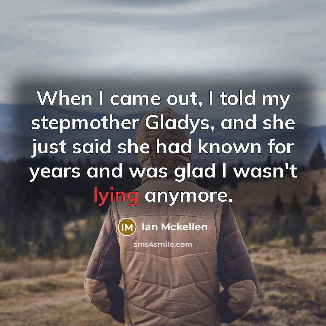 “When I came out, I told my stepmother Gladys, and she just said she had known for years and was glad I wasn't lying anymore.” quote by Ian Mckellen