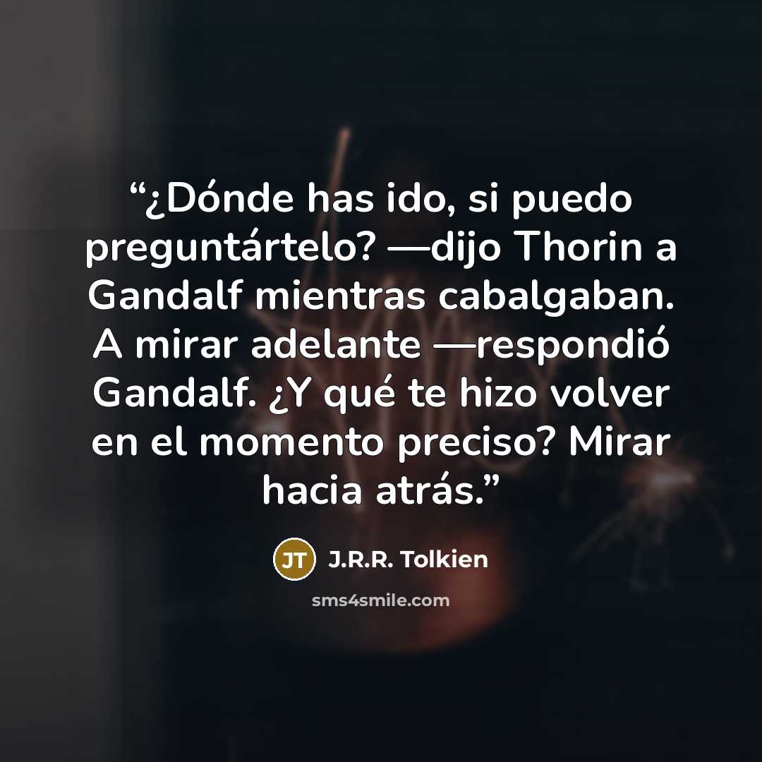 “¿Dónde has ido, si puedo preguntártelo? —dijo Thorin a Gandalf mientras cabalgaban. A mirar adelante —respondió Gandalf. ¿Y qué te hizo volver en el momento preciso? Mirar hacia atrás.” quote by J.R.R. Tolkien