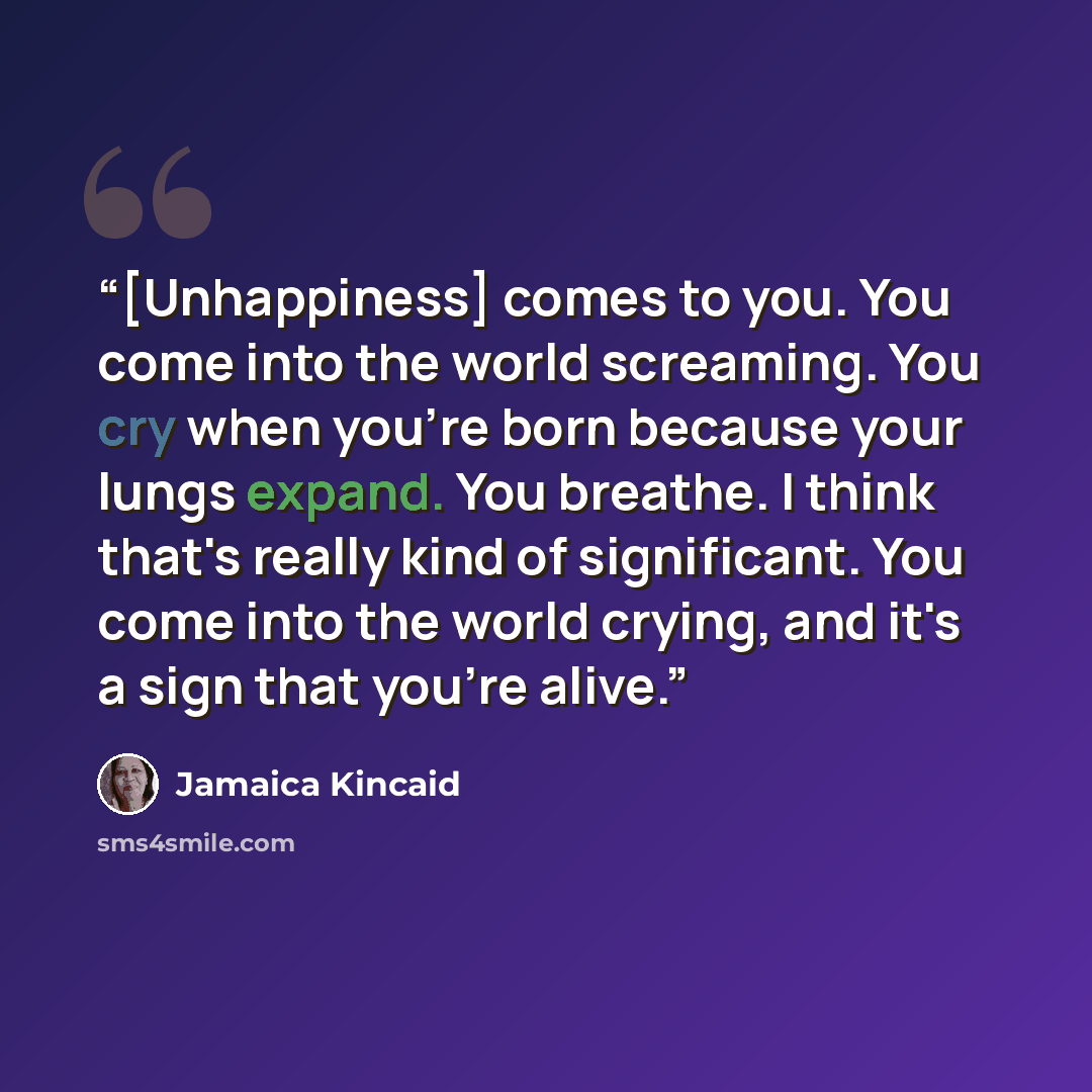 “[Unhappiness] comes to you. You come into the world screaming. You cry when you're born because your lungs expand. You breathe. I think that's really kind of significant. You come into the world crying, and it's a sign that you're alive.” quote by Jamaica Kincaid