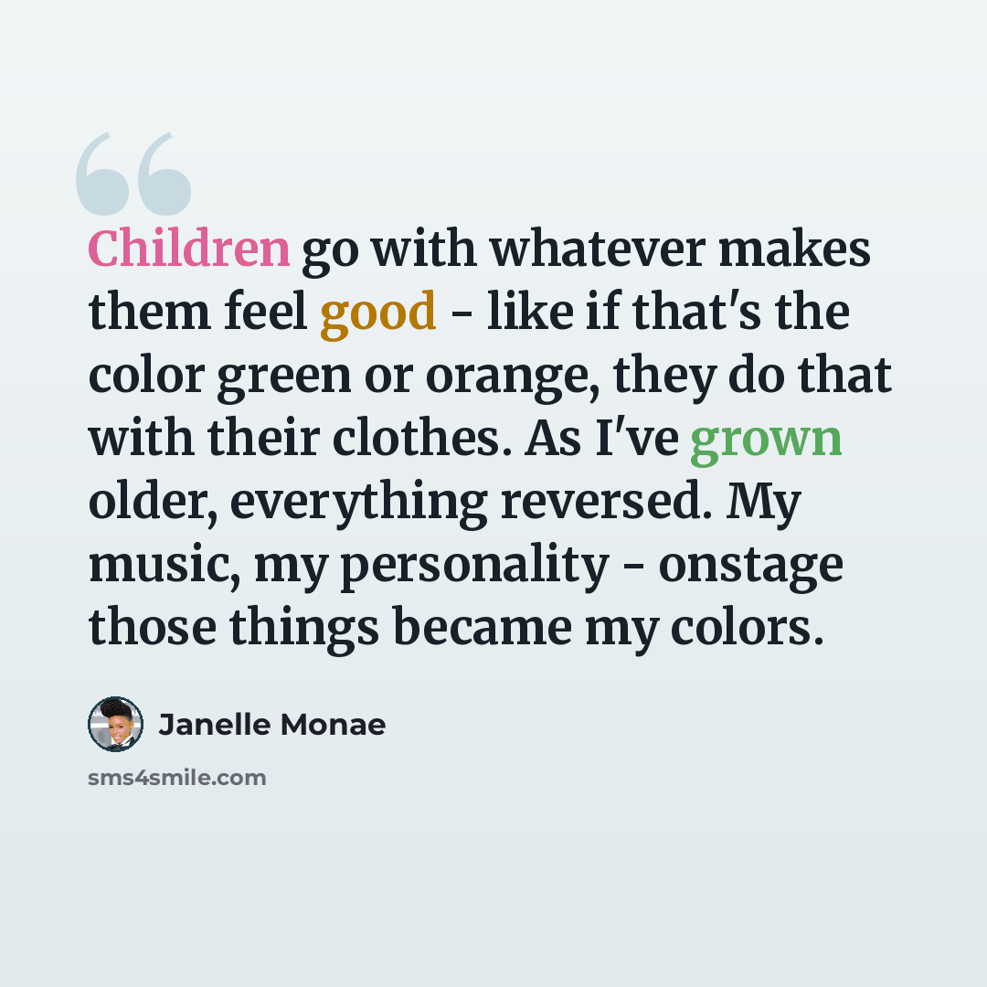“Children go with whatever makes them feel good - like if that's the color green or orange, they do that with their clothes. As I've grown older, everything reversed. My music, my personality - onstage those things became my colors.” quote by Janelle Monae