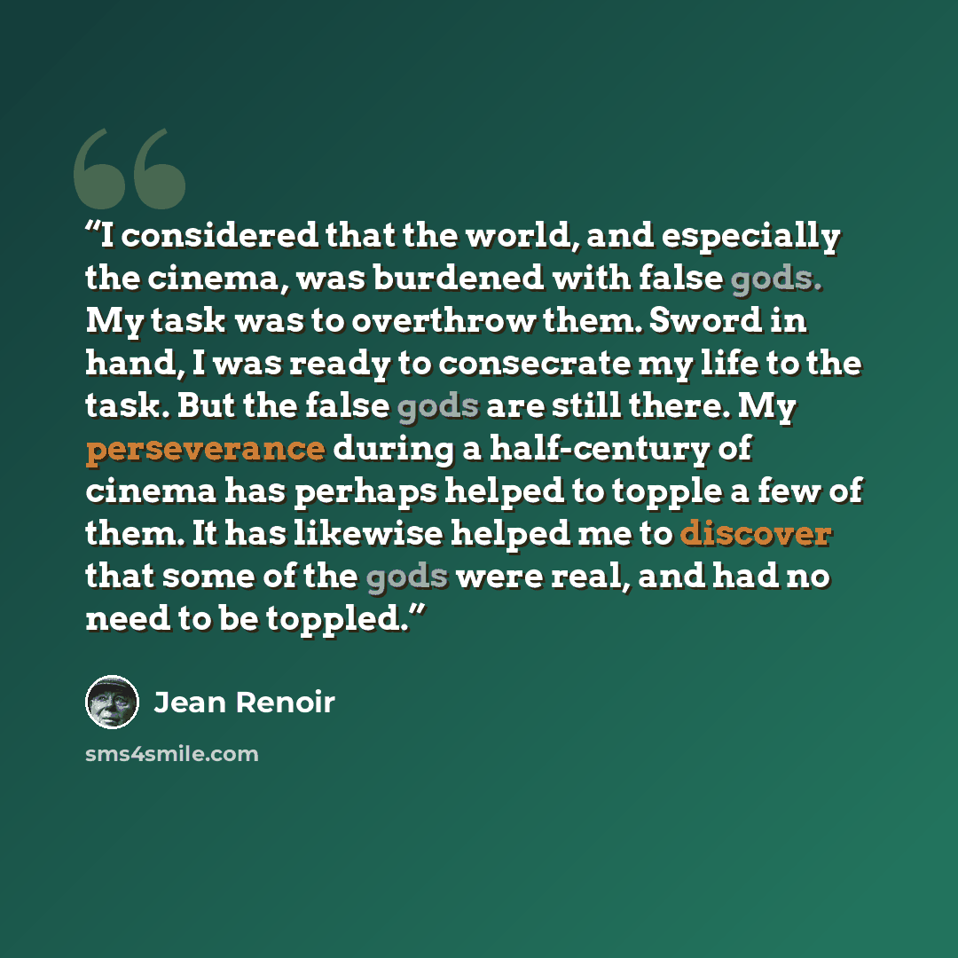 “I considered that the world, and especially the cinema, was burdened with false gods. My task was to overthrow them. Sword in hand, I was ready to consecrate my life to the task. But the false gods are still there. My perseverance during a half-century of cinema has perhaps helped to topple a few…” quote by Jean Renoir