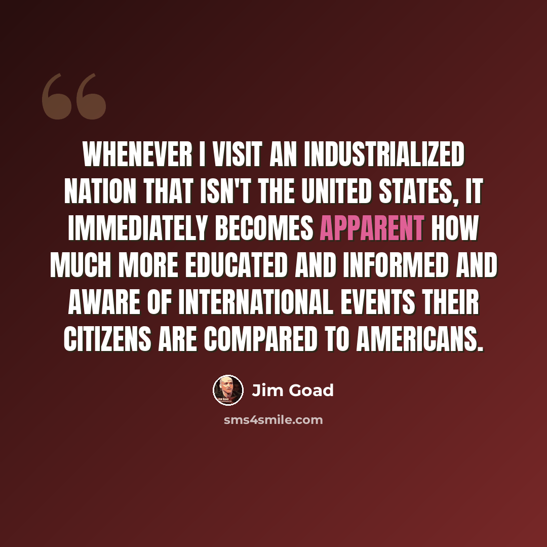 “Whenever I visit an industrialized nation that isn't the United States, it immediately becomes apparent how much more educated and informed and aware of international events their citizens are compared to Americans.” quote by Jim Goad