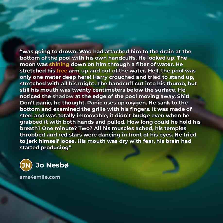 “was going to drown. Woo had attached him to the drain at the bottom of the pool with his own handcuffs. He looked up. The moon was shining down on him through a filter of water. He stretched his free arm up and out of the water. Hell, the pool was only one meter deep here! Harry crouched and tried…” quote by Jo Nesbø